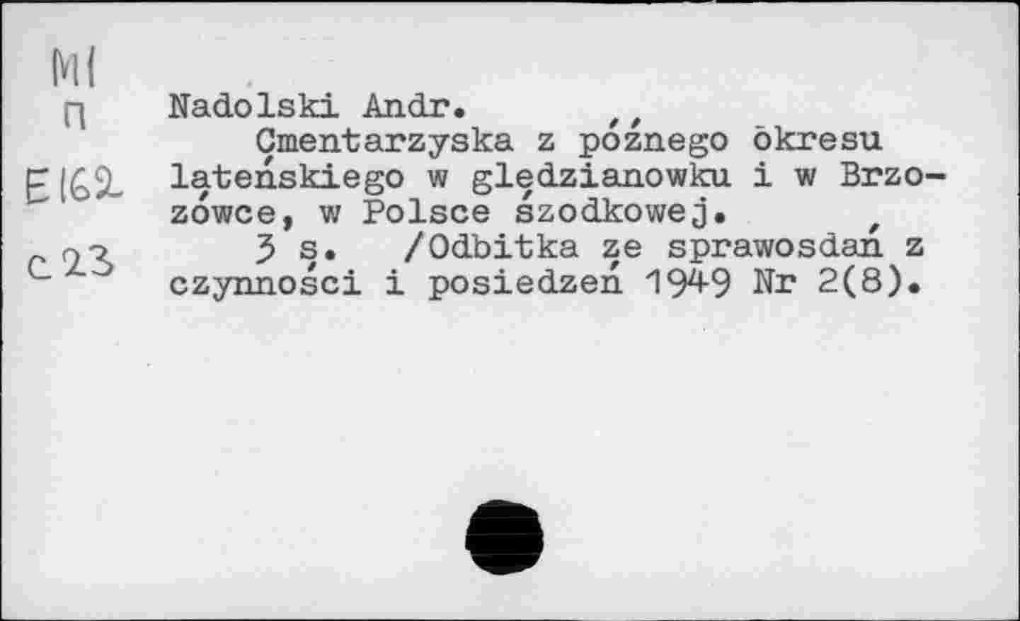 ﻿Ml
[д Nadolski An dr. t f
Gmentarzyska z poznego ökresu p latenskiego w gledzianowku і w Brzo-zowce, w Polsce szodkowej. z
<23 s. /Odbitka ze sprawosdan. z c czynnosci і posiedzen 194-9 Nr 2(8).